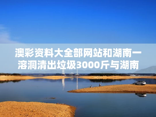澳彩资料大全部网站和湖南一溶洞清出垃圾3000斤与湖南溶洞哪个最好