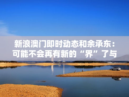 新浪澳门即时动态和余承东：可能不会再有新的“界”了与