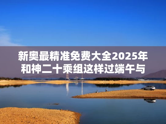 新奥最精准免费大全2025年和神二十乘组这样过端午与